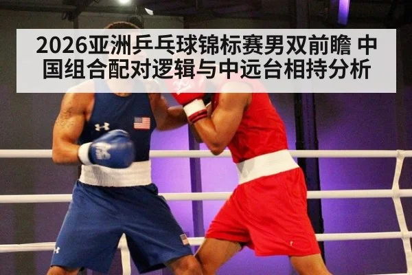 2026亚洲乒乓球锦标赛男双前瞻 中国组合配对逻辑与中远台相持分析