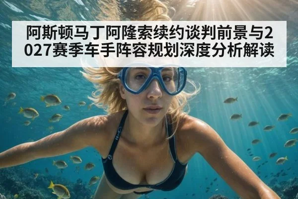 阿斯顿马丁阿隆索续约谈判前景与2027赛季车手阵容规划深度分析解读