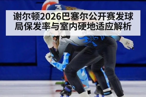 谢尔顿2026巴塞尔公开赛发球局保发率与室内硬地适应解析